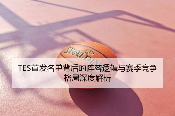 TES首发名单背后的阵容逻辑与赛季竞争格局深度解析
