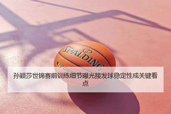 孙颖莎世锦赛前训练细节曝光接发球稳定性成关键看点