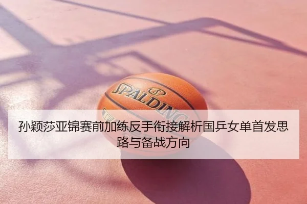 孙颖莎亚锦赛前加练反手衔接解析国乒女单首发思路与备战方向