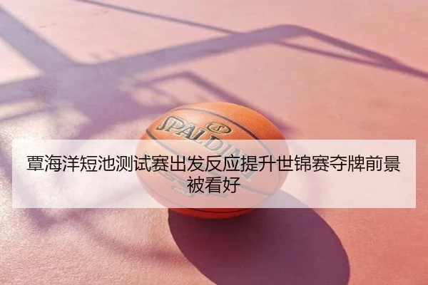 覃海洋短池测试赛出发反应提升世锦赛夺牌前景被看好