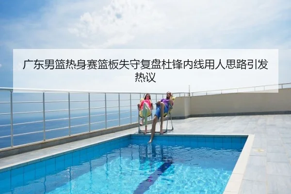 广东男篮热身赛篮板失守复盘杜锋内线用人思路引发热议